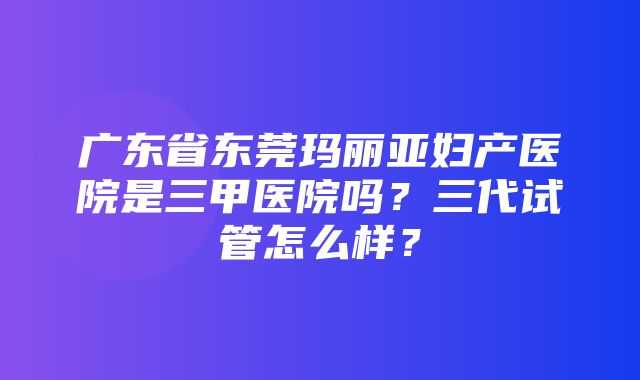 广东省东莞玛丽亚妇产医院是三甲医院吗？三代试管怎么样？