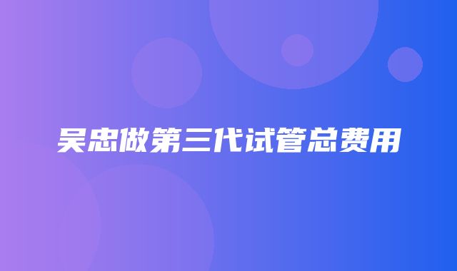 吴忠做第三代试管总费用