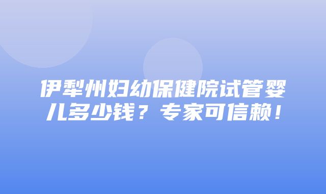 伊犁州妇幼保健院试管婴儿多少钱？专家可信赖！