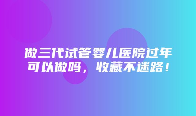 做三代试管婴儿医院过年可以做吗，收藏不迷路！