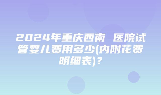 2024年重庆西南 医院试管婴儿费用多少(内附花费明细表)？