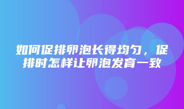 如何促排卵泡长得均匀，促排时怎样让卵泡发育一致