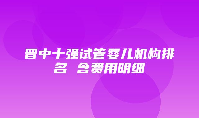 晋中十强试管婴儿机构排名 含费用明细