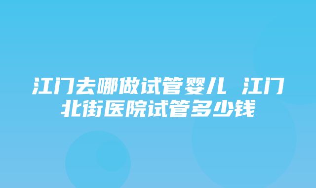 江门去哪做试管婴儿 江门北街医院试管多少钱