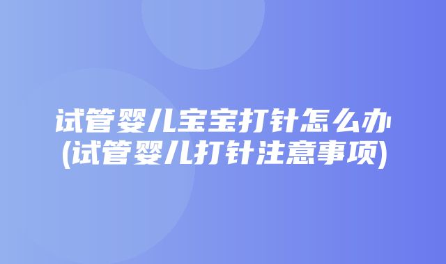 试管婴儿宝宝打针怎么办(试管婴儿打针注意事项)