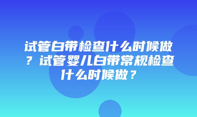 试管白带检查什么时候做？试管婴儿白带常规检查什么时候做？