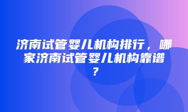 济南试管婴儿机构排行，哪家济南试管婴儿机构靠谱？