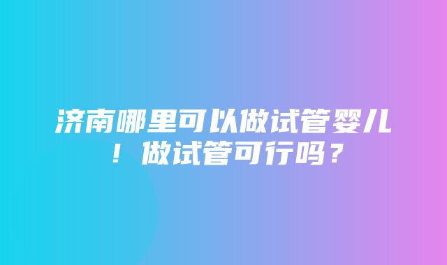 济南哪里可以做试管婴儿！做试管可行吗？