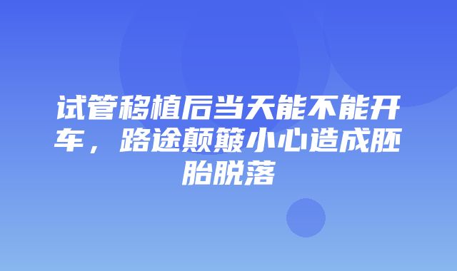 试管移植后当天能不能开车，路途颠簸小心造成胚胎脱落