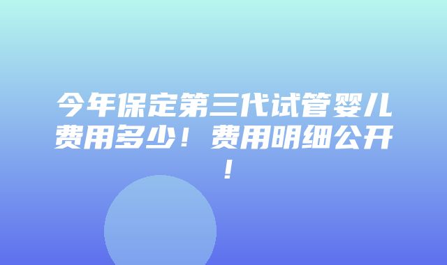 今年保定第三代试管婴儿费用多少！费用明细公开！