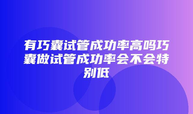 有巧囊试管成功率高吗巧囊做试管成功率会不会特别低