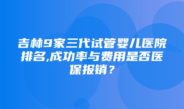 吉林9家三代试管婴儿医院排名,成功率与费用是否医保报销？