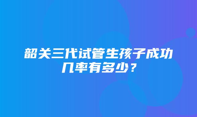 韶关三代试管生孩子成功几率有多少？