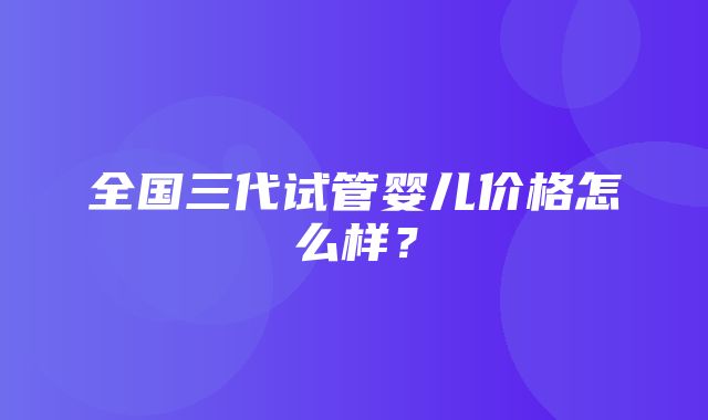 全国三代试管婴儿价格怎么样？