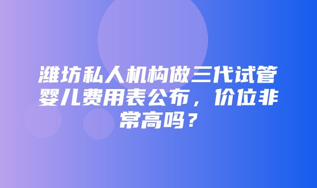 潍坊私人机构做三代试管婴儿费用表公布，价位非常高吗？