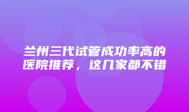 兰州三代试管成功率高的医院推荐，这几家都不错