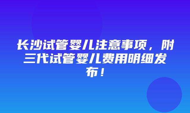 长沙试管婴儿注意事项，附三代试管婴儿费用明细发布！