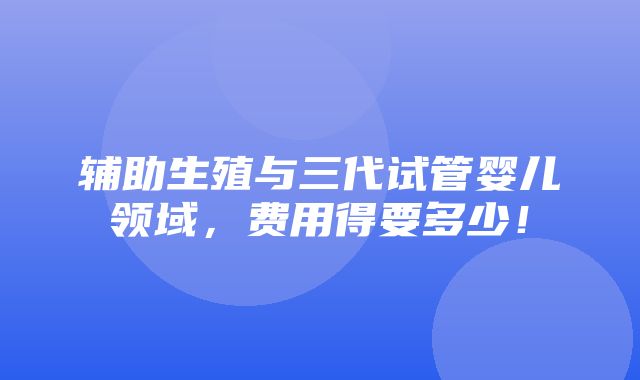 辅助生殖与三代试管婴儿领域，费用得要多少！