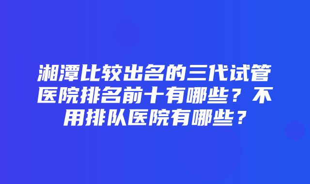 湘潭比较出名的三代试管医院排名前十有哪些？不用排队医院有哪些？