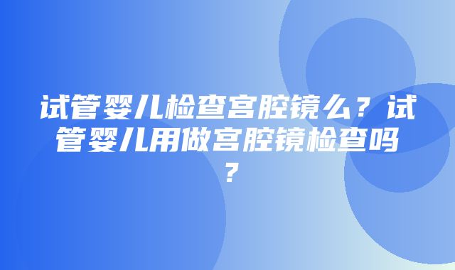 试管婴儿检查宫腔镜么？试管婴儿用做宫腔镜检查吗？