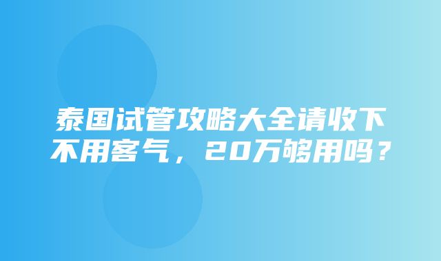 泰国试管攻略大全请收下不用客气，20万够用吗？