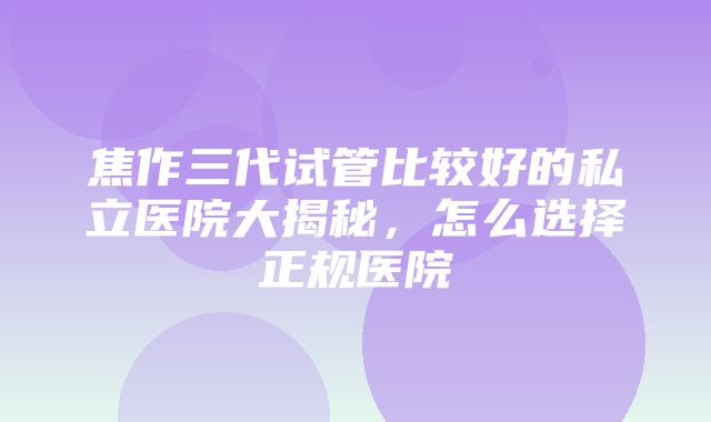 焦作三代试管比较好的私立医院大揭秘，怎么选择正规医院