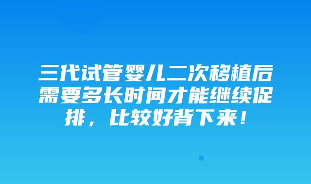 三代试管婴儿二次移植后需要多长时间才能继续促排，比较好背下来！