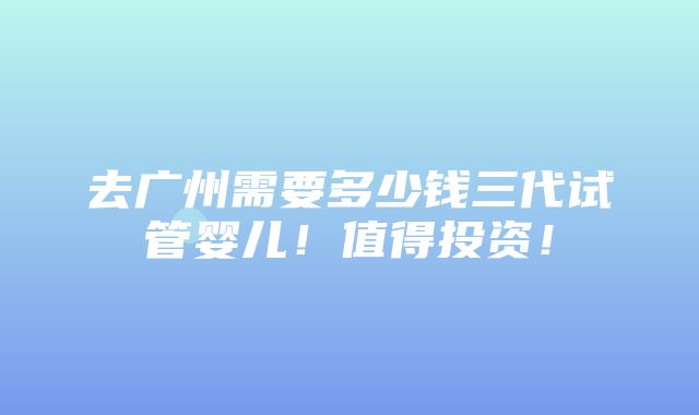 去广州需要多少钱三代试管婴儿！值得投资！