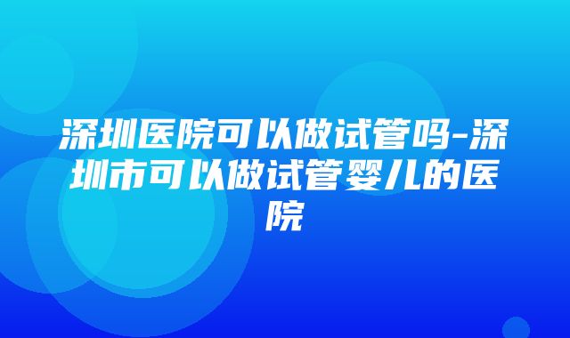 深圳医院可以做试管吗-深圳市可以做试管婴儿的医院