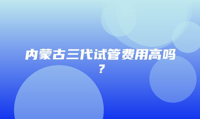 内蒙古三代试管费用高吗？