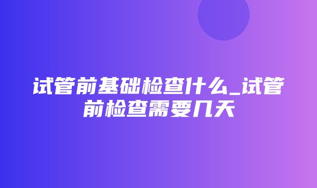 试管前基础检查什么_试管前检查需要几天