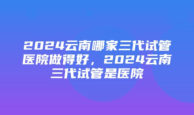 2024云南哪家三代试管医院做得好，2024云南三代试管是医院