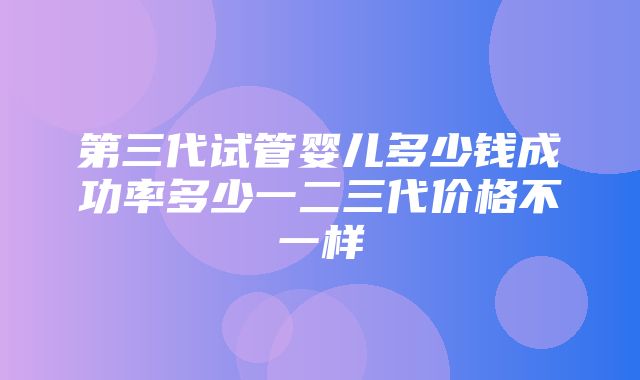 第三代试管婴儿多少钱成功率多少一二三代价格不一样