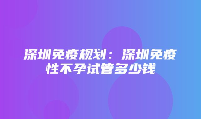 深圳免疫规划：深圳免疫性不孕试管多少钱