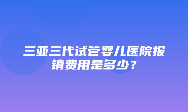 三亚三代试管婴儿医院报销费用是多少？