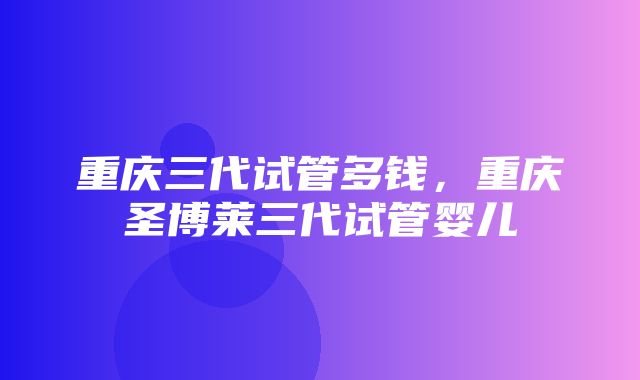 重庆三代试管多钱，重庆圣博莱三代试管婴儿