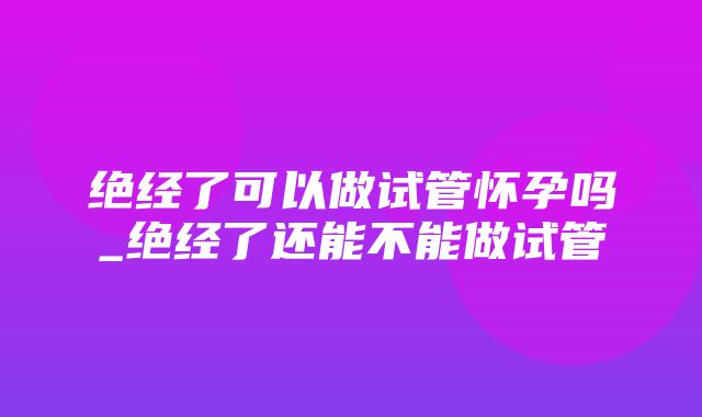 绝经了可以做试管怀孕吗_绝经了还能不能做试管