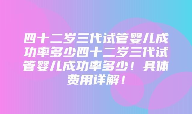 四十二岁三代试管婴儿成功率多少四十二岁三代试管婴儿成功率多少！具体费用详解！