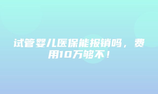 试管婴儿医保能报销吗，费用10万够不！