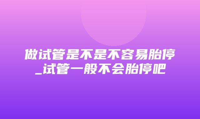 做试管是不是不容易胎停_试管一般不会胎停吧