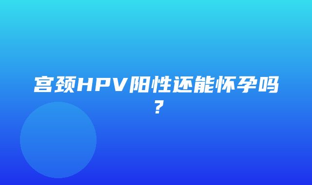 宫颈HPV阳性还能怀孕吗？