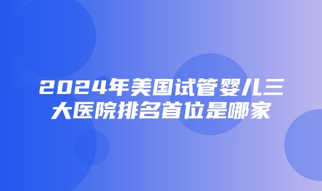 2024年美国试管婴儿三大医院排名首位是哪家