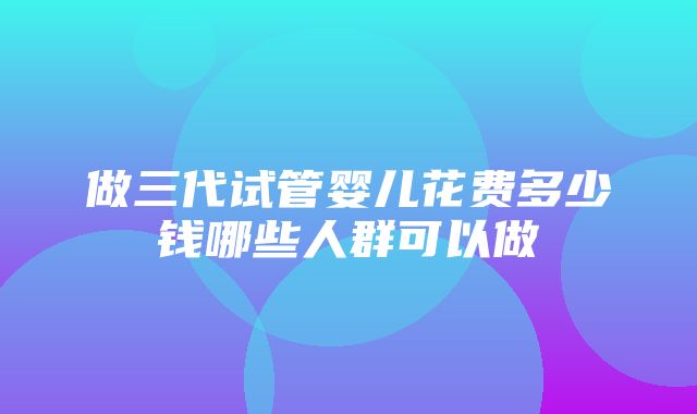 做三代试管婴儿花费多少钱哪些人群可以做