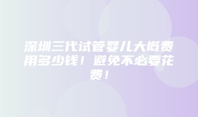 深圳三代试管婴儿大概费用多少钱！避免不必要花费！