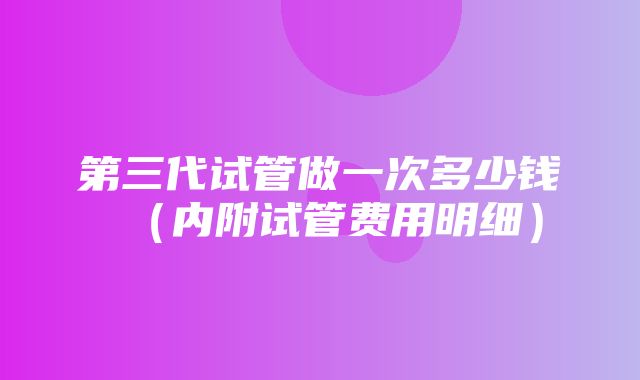 第三代试管做一次多少钱（内附试管费用明细）