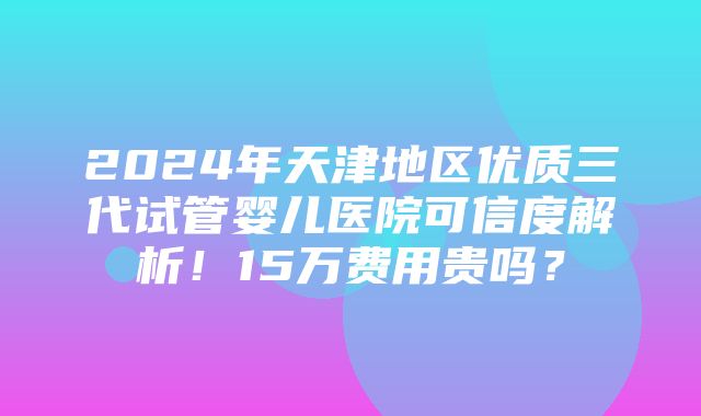 2024年天津地区优质三代试管婴儿医院可信度解析！15万费用贵吗？