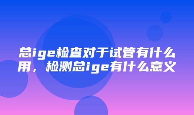 总ige检查对于试管有什么用，检测总ige有什么意义