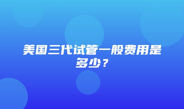 美国三代试管一般费用是多少？