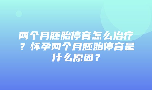 两个月胚胎停育怎么治疗？怀孕两个月胚胎停育是什么原因？