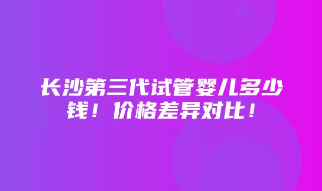 长沙第三代试管婴儿多少钱！价格差异对比！